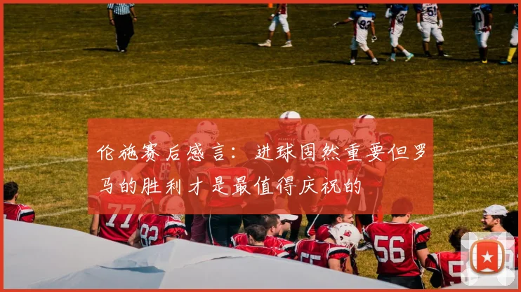伦施赛后感言：进球固然重要但罗马的胜利才是最值得庆祝的