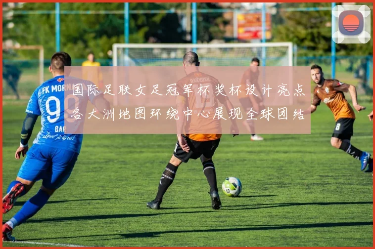 国际足联女足冠军杯奖杯设计亮点各大洲地图环绕中心展现全球团结与竞技精神
