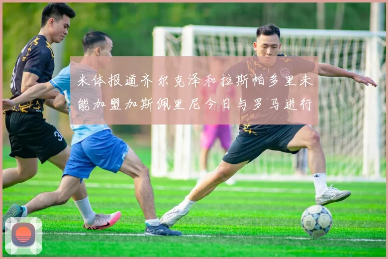 米体报道齐尔克泽和拉斯帕多里未能加盟加斯佩里尼今日与罗马进行会谈
