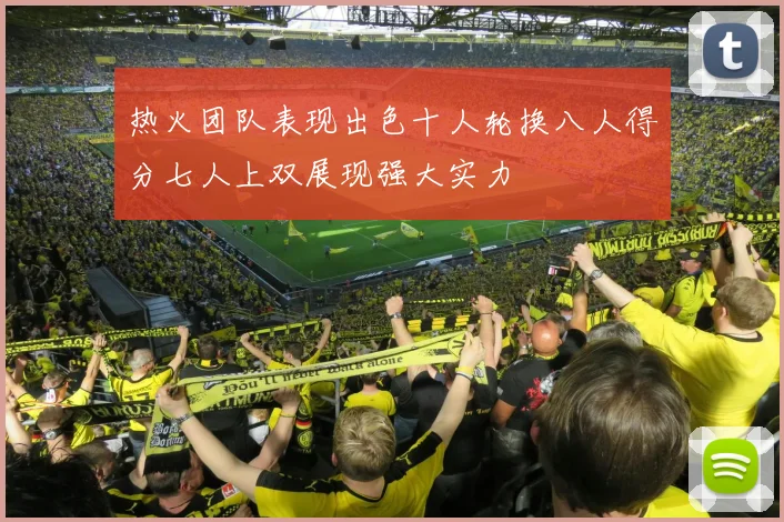 热火团队表现出色十人轮换八人得分七人上双展现强大实力