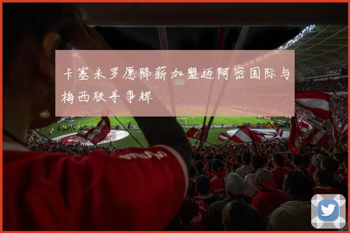 卡塞米罗愿降薪加盟迈阿密国际与梅西联手争辉