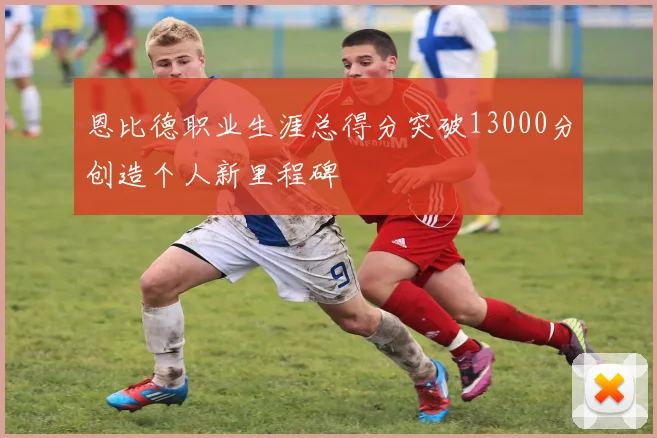 恩比德职业生涯总得分突破13000分创造个人新里程碑