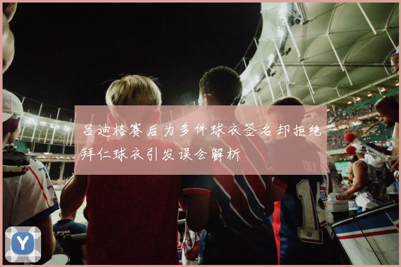 吕迪格赛后为多件球衣签名却拒绝拜仁球衣引发误会解析