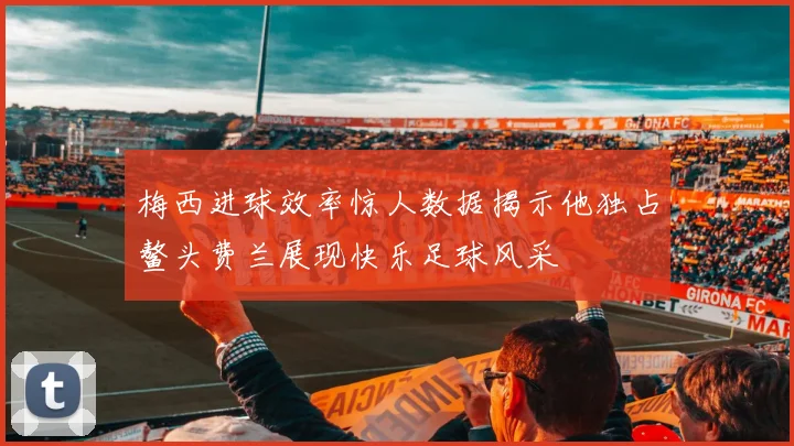 梅西进球效率惊人数据揭示他独占鳌头费兰展现快乐足球风采