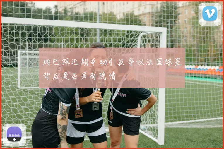 姆巴佩近期举动引发争议法国球星背后是否另有隐情