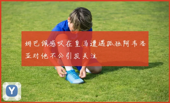 姆巴佩感叹在皇马遭遇孤独阿韦洛亚对他不公引发关注