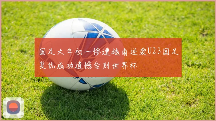 国足大年初一惨遭越南逆袭U23国足复仇成功遗憾告别世界杯
