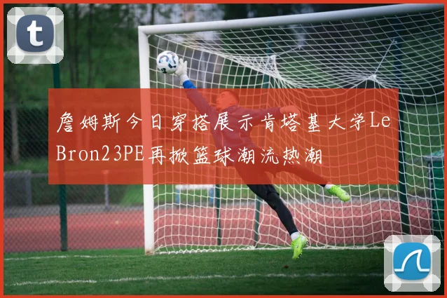 詹姆斯今日穿搭展示肯塔基大学LeBron23PE再掀篮球潮流热潮