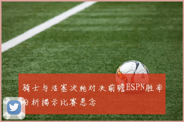 骑士与活塞次轮对决前瞻ESPN胜率分析揭示比赛悬念