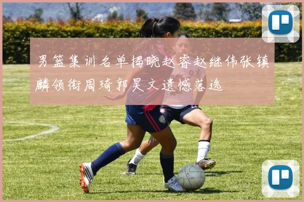 男篮集训名单揭晓赵睿赵继伟张镇麟领衔周琦郭昊文遗憾落选