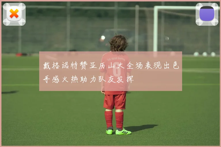 戴格诺特赞亚历山大全场表现出色手感火热助力队友发挥