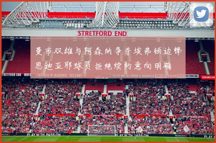 曼市双雄与阿森纳争夺埃弗顿边锋恩迪亚耶球员拒绝续约意向明确