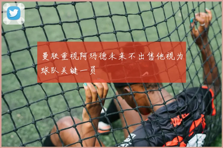 曼联重视阿玛德未来不出售他视为球队关键一员