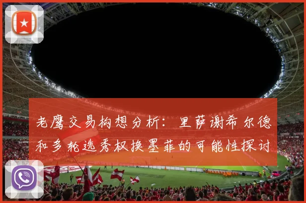 老鹰交易构想分析：里萨谢希尔德和多轮选秀权换墨菲的可能性探讨