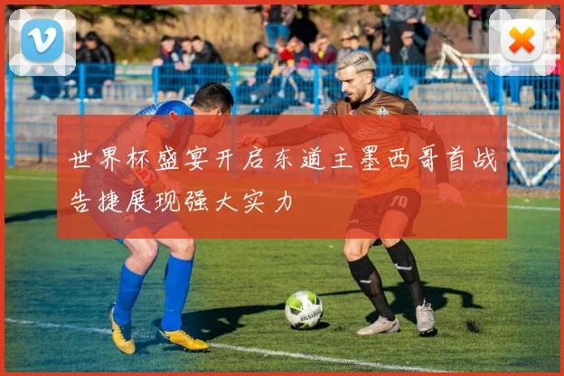 世界杯盛宴开启东道主墨西哥首战告捷展现强大实力