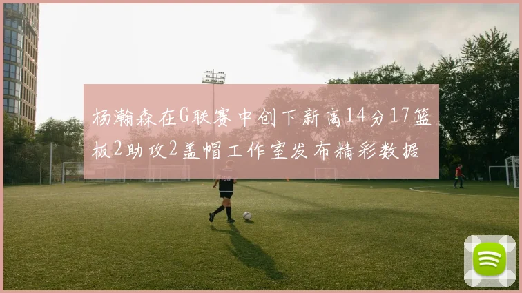 杨瀚森在G联赛中创下新高14分17篮板2助攻2盖帽工作室发布精彩数据海报