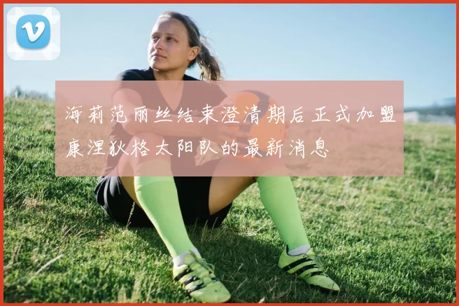 海莉范丽丝结束澄清期后正式加盟康涅狄格太阳队的最新消息