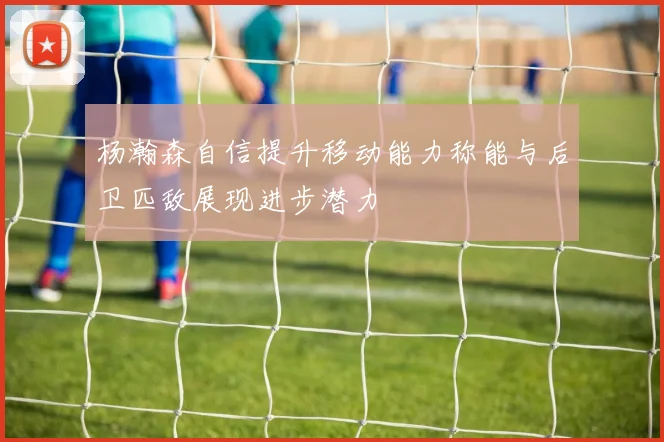 杨瀚森自信提升移动能力称能与后卫匹敌展现进步潜力