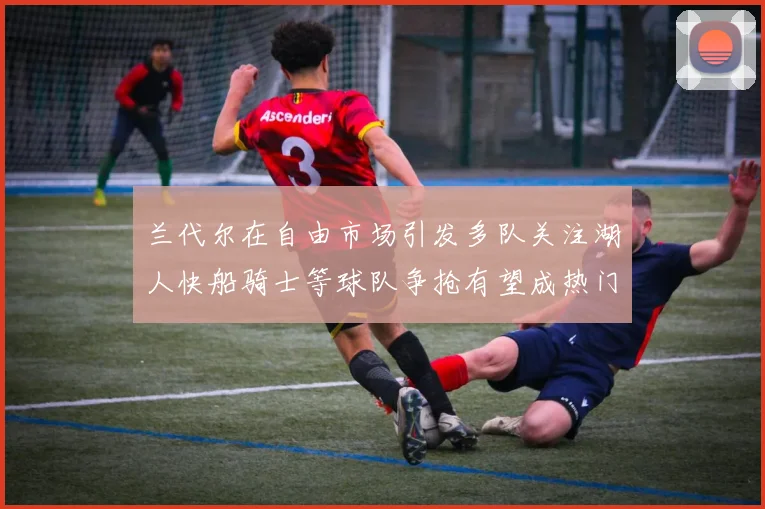 兰代尔在自由市场引发多队关注湖人快船骑士等球队争抢有望成热门球员