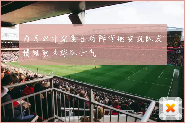 内马尔计划复出对阵海地安抚队友情绪助力球队士气
