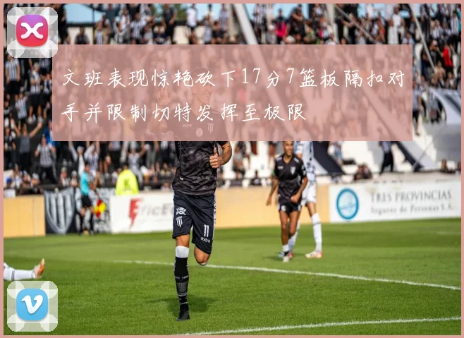 文班表现惊艳砍下17分7篮板隔扣对手并限制切特发挥至极限