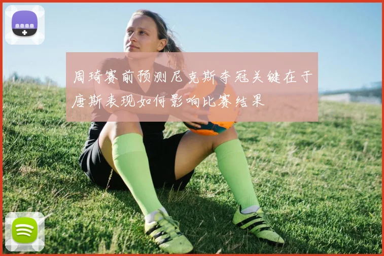周琦赛前预测尼克斯夺冠关键在于唐斯表现如何影响比赛结果