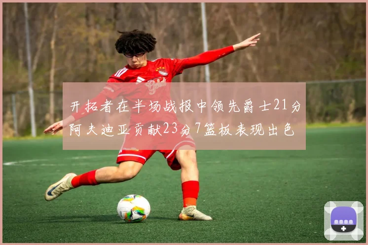 开拓者在半场战报中领先爵士21分阿夫迪亚贡献23分7篮板表现出色